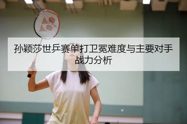 孙颖莎世乒赛单打卫冕难度与主要对手战力分析